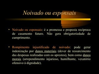 Noivado ou esponsais
• Noivado ou esponsais: é a promessa e proposta recíproca
de casamento futuro. Não gera obrigatoriedade de
cumprimento.
• Rompimento injustificado de noivado: pode gerar
indenização por danos materiais (dever de ressarcimento
das despesas realizadas com os aprestos), bem como danos
morais (arrependimento injurioso, humilhante, vexatório
ofensivo à dignidade).
 