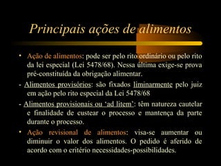 Principais ações de alimentos
• Ação de alimentos: pode ser pelo rito ordinário ou pelo rito
da lei especial (Lei 5478/68). Nessa última exige-se prova
pré-constituída da obrigação alimentar.
- Alimentos provisórios: são fixados liminarmente pelo juiz
em ação pelo rito especial da Lei 5478/68
- Alimentos provisionais ou ‘ad litem’: têm natureza cautelar
e finalidade de custear o processo e mantença da parte
durante o processo.
• Ação revisional de alimentos: visa-se aumentar ou
diminuir o valor dos alimentos. O pedido é aferido de
acordo com o critério necessidades-possibilidades.
 