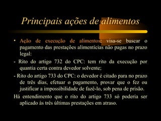 Principais ações de alimentos
• Ação de execução de alimentos: visa-se buscar o
pagamento das prestações alimentícias não pagas no prazo
legal:
- Rito do artigo 732 do CPC: tem rito da execução por
quantia certa contra devedor solvente;
- Rito do artigo 733 do CPC: o devedor é citado para no prazo
de três dias, efetuar o pagamento, provar que o fez ou
justificar a impossibilidade de fazê-lo, sob pena de prisão.
Há entendimento que o rito do artigo 733 só poderia ser
aplicado às três últimas prestações em atraso.
 