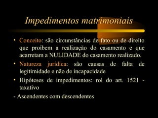 Impedimentos matrimoniais
• Conceito: são circunstâncias de fato ou de direito
que proíbem a realização do casamento e que
acarretam a NULIDADE do casamento realizado.
• Natureza jurídica: são causas de falta de
legitimidade e não de incapacidade
• Hipóteses de impedimentos: rol do art. 1521 -
taxativo
- Ascendentes com descendentes
 