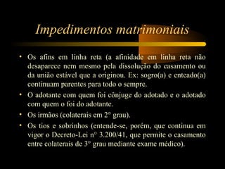 Impedimentos matrimoniais
• Os afins em linha reta (a afinidade em linha reta não
desaparece nem mesmo pela dissolução do casamento ou
da união estável que a originou. Ex: sogro(a) e enteado(a)
continuam parentes para todo o sempre.
• O adotante com quem foi cônjuge do adotado e o adotado
com quem o foi do adotante.
• Os irmãos (colaterais em 2° grau).
• Os tios e sobrinhos (entende-se, porém, que continua em
vigor o Decreto-Lei n° 3.200/41, que permite o casamento
entre colaterais de 3° grau mediante exame médico).
 