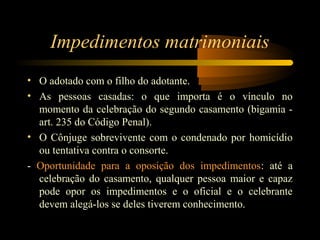 Impedimentos matrimoniais
• O adotado com o filho do adotante.
• As pessoas casadas: o que importa é o vínculo no
momento da celebração do segundo casamento (bigamia -
art. 235 do Código Penal).
• O Cônjuge sobrevivente com o condenado por homicídio
ou tentativa contra o consorte.
- Oportunidade para a oposição dos impedimentos: até a
celebração do casamento, qualquer pessoa maior e capaz
pode opor os impedimentos e o oficial e o celebrante
devem alegá-los se deles tiverem conhecimento.
 