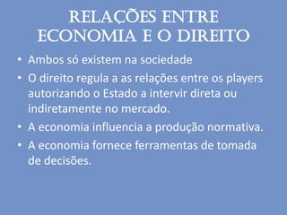 Relações entre
economia e o direito
• Ambos só existem na sociedade
• O direito regula a as relações entre os players
autorizando o Estado a intervir direta ou
indiretamente no mercado.
• A economia influencia a produção normativa.
• A economia fornece ferramentas de tomada
de decisões.
 