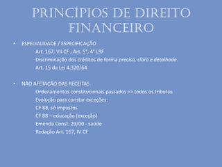Princípios de Direito
Financeiro
• ESPECIALIDADE / ESPECIFICAÇÃO
Art. 167, VII CF ; Art. 5°, 4° LRF
Discriminação dos créditos de forma precisa, clara e detalhada.
Art. 15 da Lei 4.320/64
• NÃO AFETAÇÃO DAS RECEITAS
Ordenamentos constitucionais passados => todos os tributos
Evolução para constar exceções:
CF 88, só impostos
CF 88 – educação (exceção)
Emenda Const. 29/00 - saúde
Redação Art. 167, IV CF
 