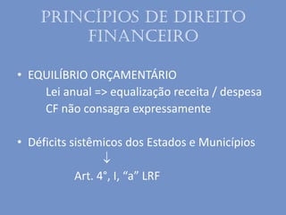 Princípios de Direito
Financeiro
• EQUILÍBRIO ORÇAMENTÁRIO
Lei anual => equalização receita / despesa
CF não consagra expressamente
• Déficits sistêmicos dos Estados e Municípios

Art. 4°, I, “a” LRF
 