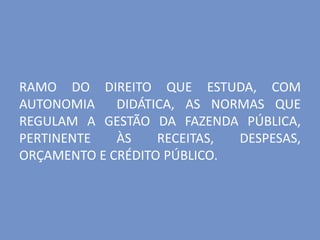 RAMO DO DIREITO QUE ESTUDA, COM
AUTONOMIA DIDÁTICA, AS NORMAS QUE
REGULAM A GESTÃO DA FAZENDA PÚBLICA,
PERTINENTE ÀS RECEITAS, DESPESAS,
ORÇAMENTO E CRÉDITO PÚBLICO.
 