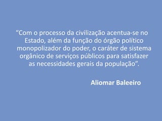 “Com o processo da civilização acentua-se no
Estado, além da função do órgão político
monopolizador do poder, o caráter de sistema
orgânico de serviços públicos para satisfazer
as necessidades gerais da população”.
Aliomar Baleeiro
 