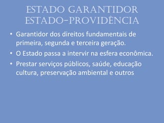 Estado garantidor
Estado-providência
• Garantidor dos direitos fundamentais de
primeira, segunda e terceira geração.
• O Estado passa a intervir na esfera econômica.
• Prestar serviços públicos, saúde, educação
cultura, preservação ambiental e outros
 