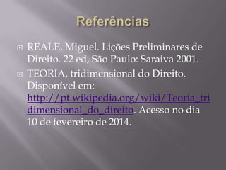 



REALE, Miguel. Lições Preliminares de
Direito. 22 ed, São Paulo: Saraiva 2001.
TEORIA, tridimensional do Direito.
Disponível em:
http://pt.wikipedia.org/wiki/Teoria_tri
dimensional_do_direito. Acesso no dia
10 de fevereiro de 2014.

 