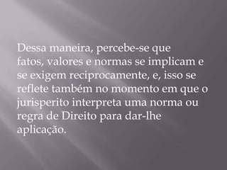 Dessa maneira, percebe-se que
fatos, valores e normas se implicam e
se exigem reciprocamente, e, isso se
reflete também no momento em que o
jurisperito interpreta uma norma ou
regra de Direito para dar-lhe
aplicação.

 