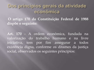 O artigo 170 da Constituição Federal de 1988
dispõe o seguinte:
Art. 170 - A ordem econômica, fundada na
valorização do trabalho humano e na livre
iniciativa, tem por fim assegurar a todos
existência digna, conforme os ditames da justiça
social, observados os seguintes princípios:

 