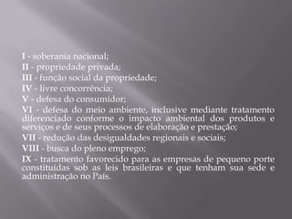 I - soberania nacional;
II - propriedade privada;
III - função social da propriedade;
IV - livre concorrência;
V - defesa do consumidor;
VI - defesa do meio ambiente, inclusive mediante tratamento
diferenciado conforme o impacto ambiental dos produtos e
serviços e de seus processos de elaboração e prestação;
VII - redução das desigualdades regionais e sociais;
VIII - busca do pleno emprego;
IX - tratamento favorecido para as empresas de pequeno porte
constituídas sob as leis brasileiras e que tenham sua sede e
administração no País.

 