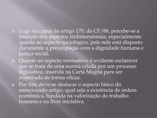





Logo no caput do artigo 170, da CF/88, percebe-se a
inserção dos aspectos tridimensionais, especialmente
quanto ao aspecto sociológico, pois nele está disposto
claramente a preocupação com a dignidade humana e
justiça social.
Quanto ao aspecto normativo, é evidente esclarecer
que se trata de uma norma criada por um processo
legislativo, inserida na Carta Magna para ser
respeitada de forma eficaz.
Por fim, deve-se destacar o aspecto fático do
mencionado artigo, qual seja a existência de ordem
econômica, fundada na valorização do trabalho
humano e na livre iniciativa.

 