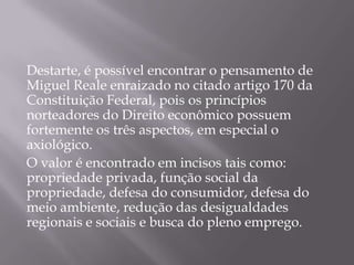 Destarte, é possível encontrar o pensamento de
Miguel Reale enraizado no citado artigo 170 da
Constituição Federal, pois os princípios
norteadores do Direito econômico possuem
fortemente os três aspectos, em especial o
axiológico.
O valor é encontrado em incisos tais como:
propriedade privada, função social da
propriedade, defesa do consumidor, defesa do
meio ambiente, redução das desigualdades
regionais e sociais e busca do pleno emprego.

 