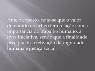 Ante o exposto, nota-se que o valor
defendido no artigo tem relação com a
importância do trabalho humano, a
livre iniciativa, sendo que a finalidade
precípua é a efetivação da dignidade
humana e justiça social.

 