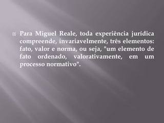

Para Miguel Reale, toda experiência jurídica
compreende, invariavelmente, três elementos:
fato, valor e norma, ou seja, "um elemento de
fato ordenado, valorativamente, em um
processo normativo".

 