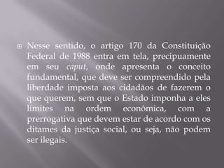 

Nesse sentido, o artigo 170 da Constituição
Federal de 1988 entra em tela, precipuamente
em seu caput, onde apresenta o conceito
fundamental, que deve ser compreendido pela
liberdade imposta aos cidadãos de fazerem o
que querem, sem que o Estado imponha a eles
limites na ordem econômica, com a
prerrogativa que devem estar de acordo com os
ditames da justiça social, ou seja, não podem
ser ilegais.

 