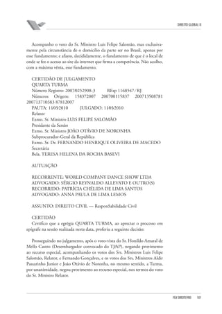 DIREITO GLOBAL II

Acompanho o voto do Sr. Ministro Luis Felipe Salomão, mas exclusivamente pela circunstância de o domicílio da parte ser no Brasil, apenas por
esse fundamento; e afasto, decididamente, o fundamento de que é o local de
onde se fez o acesso ao site da internet que firma a competência. Não acolho,
com a máxima vênia, esse fundamento.
CERTIDÃO DE JULGAMENTO
QUARTA TURMA
Número Registro: 2007⁄0252908-3
REsp 1168547 ⁄ RJ
Números Origem: 158372007 200700115837 200713508781
200713710383 87812007
PAUTA: 11⁄05⁄2010
JULGADO: 11⁄05⁄2010
Relator
Exmo. Sr. Ministro LUIS FELIPE SALOMÃO
Presidente da Sessão
Exmo. Sr. Ministro JOÃO OTÁVIO DE NORONHA
Subprocurador-Geral da República
Exmo. Sr. Dr. FERNANDO HENRIQUE OLIVEIRA DE MACEDO
Secretária
Bela. TERESA HELENA DA ROCHA BASEVI
AUTUAÇÃO
RECORRENTE: WORLD COMPANY DANCE SHOW LTDA
ADVOGADO: SÉRGIO REYNALDO ALLEVATO E OUTRO(S)
RECORRIDO: PATRÍCIA CHÉLIDA DE LIMA SANTOS
ADVOGADO: ANNA PAULA DE LIMA LEMOS
ASSUNTO: DIREITO CIVIL — ResponSabilidade Civil
CERTIDÃO
Certifico que a egrégia QUARTA TURMA, ao apreciar o processo em
epígrafe na sessão realizada nesta data, proferiu a seguinte decisão:
Prosseguindo no julgamento, após o voto-vista do Sr. Honildo Amaral de
Mello Castro (Desembargador convocado do TJ⁄AP), negando provimento
ao recurso especial, acompanhando os votos dos Srs. Ministros Luis Felipe
Salomão, Relator, e Fernando Gonçalves, e os votos dos Srs. Ministros Aldir
Passarinho Junior e João Otávio de Noronha, no mesmo sentido, a Turma,
por unanimidade, negou provimento ao recurso especial, nos termos do voto
do Sr. Ministro Relator.

FGV DIREITO RIO

101

 