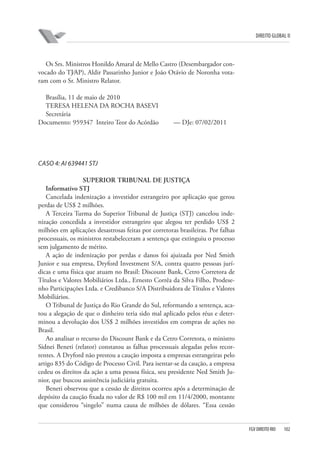 DIREITO GLOBAL II

Os Srs. Ministros Honildo Amaral de Mello Castro (Desembargador convocado do TJ⁄AP), Aldir Passarinho Junior e João Otávio de Noronha votaram com o Sr. Ministro Relator.
Brasília, 11 de maio de 2010
TERESA HELENA DA ROCHA BASEVI
Secretária
Documento: 959347 Inteiro Teor do Acórdão

— DJe: 07/02/2011

CASO 4: AI 639441 STJ
SUPERIOR TRIBUNAL DE JUSTIÇA
Informativo STJ
Cancelada indenização a investidor estrangeiro por aplicação que gerou
perdas de US$ 2 milhões.
A Terceira Turma do Superior Tribunal de Justiça (STJ) cancelou indenização concedida a investidor estrangeiro que alegou ter perdido US$ 2
milhões em aplicações desastrosas feitas por corretoras brasileiras. Por falhas
processuais, os ministros restabeleceram a sentença que extinguiu o processo
sem julgamento de mérito.
A ação de indenização por perdas e danos foi ajuizada por Ned Smith
Junior e sua empresa, Dryford Investment S/A, contra quatro pessoas jurídicas e uma física que atuam no Brasil: Discount Bank, Cetro Corretora de
Títulos e Valores Mobiliários Ltda., Ernesto Corrêa da Silva Filho, Prodesenho Participações Ltda. e Credibanco S/A Distribuidora de Títulos e Valores
Mobiliários.
O Tribunal de Justiça do Rio Grande do Sul, reformando a sentença, acatou a alegação de que o dinheiro teria sido mal aplicado pelos réus e determinou a devolução dos US$ 2 milhões investidos em compras de ações no
Brasil.
Ao analisar o recurso do Discount Bank e da Cetro Corretora, o ministro
Sidnei Beneti (relator) constatou as falhas processuais alegadas pelos recorrentes. A Dryford não prestou a caução imposta a empresas estrangeiras pelo
artigo 835 do Código de Processo Civil. Para isentar-se da caução, a empresa
cedeu os direitos da ação a uma pessoa física, seu presidente Ned Smith Junior, que buscou assistência judiciária gratuita.
Beneti observou que a cessão de direitos ocorreu após a determinação de
depósito da caução fixada no valor de R$ 100 mil em 11/4/2000, montante
que considerou “singelo” numa causa de milhões de dólares. “Essa cessão

FGV DIREITO RIO

102

 