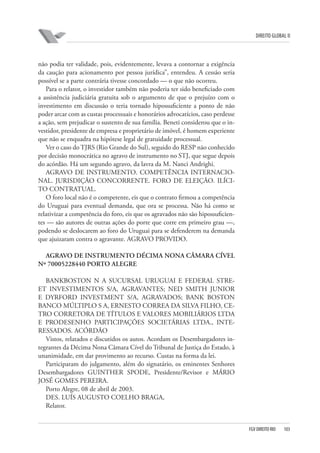 DIREITO GLOBAL II

não podia ter validade, pois, evidentemente, levava a contornar a exigência
da caução para acionamento por pessoa jurídica”, entendeu. A cessão seria
possível se a parte contrária tivesse concordado — o que não ocorreu.
Para o relator, o investidor também não poderia ter sido beneficiado com
a assistência judiciária gratuita sob o argumento de que o prejuízo com o
investimento em discussão o teria tornado hipossuficiente a ponto de não
poder arcar com as custas processuais e honorários advocatícios, caso perdesse
a ação, sem prejudicar o sustento de sua família. Beneti considerou que o investidor, presidente de empresa e proprietário de imóvel, é homem experiente
que não se enquadra na hipótese legal de gratuidade processual.
Ver o caso do TJRS (Rio Grande do Sul), seguido do RESP não conhecido
por decisão monocrática no agravo de instrumento no STJ, que segue depois
do acórdão. Há um segundo agravo, da lavra da M. Nanci Andrighi.
AGRAVO DE INSTRUMENTO. COMPETÊNCIA INTERNACIONAL. JURISDIÇÃO CONCORRENTE. FORO DE ELEIÇÃO. ILÍCITO CONTRATUAL.
O foro local não é o competente, eis que o contrato firmou a competência
do Uruguai para eventual demanda, que ora se processa. Não há como se
relativizar a competência do foro, eis que os agravados não são hipossuficientes — são autores de outras ações do porte que corre em primeiro grau —,
podendo se deslocarem ao foro do Uruguai para se defenderem na demanda
que ajuizaram contra o agravante. AGRAVO PROVIDO.
AGRAVO DE INSTRUMENTO DÉCIMA NONA CÂMARA CÍVEL
Nº 70005228440 PORTO ALEGRE
BANKBOSTON N A SUCURSAL URUGUAI E FEDERAL STREET INVESTIMENTOS S/A, AGRAVANTES; NED SMITH JUNIOR
E DYRFORD INVESTMENT S/A, AGRAVADOS; BANK BOSTON
BANCO MÚLTIPLO S A, ERNESTO CORREA DA SILVA FILHO, CETRO CORRETORA DE TÍTULOS E VALORES MOBILIÁRIOS LTDA
E PRODESENHO PARTICIPAÇÕES SOCIETÁRIAS LTDA., INTERESSADOS. ACÓRDÃO
Vistos, relatados e discutidos os autos. Acordam os Desembargadores integrantes da Décima Nona Câmara Cível do Tribunal de Justiça do Estado, à
unanimidade, em dar provimento ao recurso. Custas na forma da lei.
Participaram do julgamento, além do signatário, os eminentes Senhores
Desembargadores GUINTHER SPODE, Presidente/Revisor e MÁRIO
JOSÉ GOMES PEREIRA.
Porto Alegre, 08 de abril de 2003.
DES. LUÍS AUGUSTO COELHO BRAGA,
Relator.

FGV DIREITO RIO

103

 