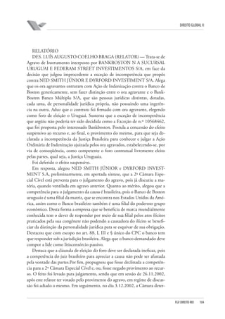 DIREITO GLOBAL II

RELATÓRIO
DES. LUÍS AUGUSTO COELHO BRAGA (RELATOR) — Trata-se de
Agravo de Instrumento interposto por BANKBOSTON N A SUCURSAL
URUGUAI E FEDERAM STREET INVESTIMENTOS S/A, em face da
decisão que julgou improcedente a exceção de incompetência que propôs
contra NED SMITH JÚNIOR E DYRFORD INVESTIMENT S/A. Alega
que os ora agravantes entraram com Ação de Indenização contra o Banco de
Boston genericamente, sem fazer distinção entre o ora agravante e o BankBoston Banco Múltiplo S/A, que são pessoas jurídicas distintas, dotadas,
cada uma, de personalidade jurídica própria, não possuindo uma ingerência na outra. Aduz que o contrato foi firmado com ora agravante, elegendo
como foro de eleição o Uruguai. Sustenta que a exceção de incompetência
que argüiu não poderia ter sido decidida como a Exceção de n.º 10568462,
que foi proposta pelo interessado Bankboston. Postula a concessão do efeito
suspensivo ao recurso e, ao final, o provimento do mesmo, para que seja declarada a incompetência da Justiça Brasileira para conhecer e julgar a Ação
Ordinária de Indenização ajuizada pelos ora agravados, estabelecendo-se, por
via de conseqüência, como competente o foro contratual livremente eleito
pelas partes, qual seja, a Justiça Uruguaia.
Foi deferido o efeito suspensivo.
Em resposta, alegou NED SMITH JÚNIOR e DYRFORD INVESTMENT S.A, preliminarmente, em apertada síntese, que a 2ª Câmara Especial Cível está preventa para o julgamento do agravo, pois já discutiu a matéria, quando ventilada em agravo anterior. Quanto ao mérito, alegou que a
competência para o julgamento da causa é brasileira, pois o Banco de Boston
uruguaio é uma filial da matriz, que se encontra nos Estados Unidos da América, assim como o Banco brasileiro também é uma filial do poderoso grupo
econômico. Desta forma a empresa que se beneficia de marca mundialmente
conhecida tem o dever de responder por meio de sua filial pelos atos ilícitos
praticados pela sua congênere não podendo a causadora do ilícito se beneficiar da distinção da personalidade jurídica para se esquivar de sua obrigação.
Destacou que com escopo no art. 88, I, III e § único do CPC o banco tem
que responder sob a jurisdição brasileira. Alega que o banco demandado deve
compor a lide como litisconsórcio passivo.
Destaca que a cláusula de eleição do foro deve ser declarada ineficaz, pois
a competência do juiz brasileiro para apreciar a causa não pode ser afastada
pela vontade das partes.Por fim, propugnou que fosse declinada a competência para a 2ª Câmara Especial Cível e, ou, fosse negado provimento ao recurso. O feito foi levado para julgamento, sendo que em sessão de 26.11.2002,
após este relator ter votado pelo provimento do agravo, em regime de discussão foi adiado o mesmo. Em seguimento, no dia 3.12.2002, a Câmara deter-

FGV DIREITO RIO

104

 