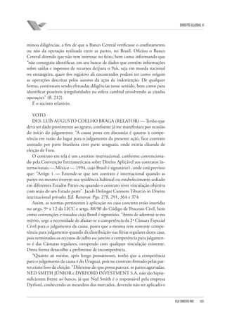 DIREITO GLOBAL II

minou diligências, a fim de que o Banco Central verificasse o confinamento
ou não da operação realizada entre as partes, no Brasil. Oficiou o Banco
Central dizendo que não tem interesse no feito, bem como informando que
“não conseguiu identificar, em seu banco de dados que contém informações
sobre saídas e ingressos de recursos de/para o País, seja em moeda nacional
ou estrangeira, quais dos registros ali encontrados podem ter como origem
as operações descritas pelos autores da ação de indenização. De qualquer
forma, continuam sendo efetuadas diligências nesse sentido, bem como para
identificar possíveis irregularidades na esfera cambial envolvendo as citadas
operações” (fl. 212).
É o sucinto relatório.
VOTO
DES. LUÍS AUGUSTO COELHO BRAGA (RELATOR) — Tenho que
deva ser dado provimento ao agravo, conforme já me manifestara por ocasião
do início do julgamento: “A causa posta em discussão é quanto à competência em razão do lugar para o julgamento da presente ação, face contrato
assinado por parte brasileira com parte uruguaia, onde existia cláusula de
eleição de Foro.
O contrato em tela é um contrato internacional, conforme convencionado pela Convenção Interamericana sobre Direito Aplicável aos contratos internacionais — México — 1994, cujo Brasil é signatário1, onde está previsto
que: “Artigo 1 — Entende-se que um contrato é internacional quando as
partes no mesmo tiverem sua residência habitual ou estabelecimento sediado
em diferentes Estados Partes ou quando o contrato tiver vinculação objetiva
com mais de um Estado parte”. Jacob Dolinger Carmem Tiburcio in Direito
internacional privado. Ed. Renovar. Pgs. 278, 291, 364 e 374
Assim, as normas pertinentes à aplicação no caso concreto estão inseridas
no artgs. 9º e 12 da LICC e artgs. 88/90 do Código de Processo Civil, bem
como convenções e tratados cujo Brasil é signatário. “Antes de adentrar-se no
mérito, urge a necessidade de afastar-se a competência da 2ª Câmara Especial
Cível para o julgamento da causa, posto que a mesma tem somente competência para julgamento quando da distribuição nas férias regulares desta casa,
pois terminados os recessos de julho ou janeiro a competência para julgamento é das Câmaras regulares, rompendo com qualquer vinculação existente.
Desta forma desacolho a preliminar de incompetência.
“Quanto ao mérito, após longo pensamento, tenho que a competência
para o julgamento da causa é do Uruguai, pois no contrato firmado pelas partes existe foro de eleição. “Diferente do que possa parecer, as partes agravadas,
NED SMITH JÚNIOR e DYRFORD INVESTMENT S.A, não são hipossuficientes frente ao banco, já que Ned Smith é o responsável pela empresa
Dyrford, conhecendo os meandros dos mercados, devendo não ser aplicado o

FGV DIREITO RIO

105

 