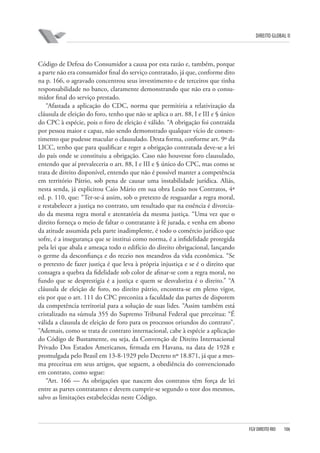 DIREITO GLOBAL II

Código de Defesa do Consumidor a causa por esta razão e, também, porque
a parte não era consumidor final do serviço contratado, já que, conforme dito
na p. 166, o agravado concentrou seus investimento e de terceiros que tinha
responsabilidade no banco, claramente demonstrando que não era o consumidor final do serviço prestado.
“Afastada a aplicação do CDC, norma que permitiria a relativização da
cláusula de eleição do foro, tenho que não se aplica o art. 88, I e III e § único
do CPC à espécie, pois o foro de eleição é válido. “A obrigação foi contraída
por pessoa maior e capaz, não sendo demonstrado qualquer vício de consentimento que pudesse macular o clausulado. Desta forma, conforme art. 9º da
LICC, tenho que para qualificar e reger a obrigação contratada deve-se a lei
do país onde se constituiu a obrigação. Caso não houvesse foro clausulado,
entendo que aí prevaleceria o art. 88, I e III e § único do CPC, mas como se
trata de direito disponível, entendo que não é possível manter a competência
em território Pátrio, sob pena de causar uma instabilidade jurídica. Aliás,
nesta senda, já explicitou Caio Mário em sua obra Lesão nos Contratos, 4ª
ed. p. 110, que: “Ter-se-á assim, sob o pretexto de resguardar a regra moral,
e restabelecer a justiça no contrato, um resultado que na essência é divorciado da mesma regra moral e atentatória da mesma justiça. “Uma vez que o
direito forneça o meio de faltar o contratante à fé jurada, e venha em abono
da atitude assumida pela parte inadimplente, é todo o comércio jurídico que
sofre, é a insegurança que se institui como norma, é a infidelidade protegida
pela lei que abala e ameaça todo o edifício do direito obrigacional, lançando
o germe da desconfiança e do receio nos meandros da vida econômica. “Se
o pretexto de fazer justiça é que leva à própria injustiça e se é o direito que
consagra a quebra da fidelidade sob color de afinar-se com a regra moral, no
fundo que se desprestigia é a justiça e quem se desvaloriza é o direito.” “A
cláusula de eleição de foro, no direito pátrio, encontra-se em pleno vigor,
eis por que o art. 111 do CPC preconiza a faculdade das partes de disporem
da competência territorial para a solução de suas lides. “Assim também está
cristalizado na súmula 355 do Supremo Tribunal Federal que preceitua: “É
válida a clausula de eleição de foro para os processos oriundos do contrato”.
“Ademais, como se trata de contrato internacional, cabe à espécie a aplicação
do Código de Bustamente, ou seja, da Convenção de Direito Internacional
Privado Dos Estados Americanos, firmada em Havana, na data de 1928 e
promulgada pelo Brasil em 13-8-1929 pelo Decreto nº 18.871, já que a mesma preceitua em seus artigos, que seguem, a obediência do convencionado
em contrato, como segue:
“Art. 166 — As obrigações que nascem dos contratos têm força de lei
entre as partes contratantes e devem cumprir-se segundo o teor dos mesmos,
salvo as limitações estabelecidas neste Código.

FGV DIREITO RIO

106

 