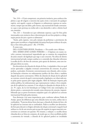 DIREITO GLOBAL II

“Art. 318 — O juiz competente, em primeira instância, para conhecer dos
pleitos a que dê origem o exercício das ações cíveis e mercantis de qualquer
espécie, será aquele a quem os litigantes se submeterem expressa ou tacitamente, sempre que um deles, pelo menos, seja nacional do Estado contratante a que o juiz pertença ou tenha nele o seu domicilio e salvo o direito local
em contrário.
“Art. 321 — Entender-se-á por submissão expressa a que for feita pelos
interessados com renúncia clara e determinante do seu foro próprio e a designação precisa do juiz a quem se submetem.”
“Assim, pelo exposto, voto pela rejeição da preliminar e provimento do
agravo para reconhecer a ilegitimidade da justiça local para conhecer da ação,
face o foro eleito pelas partes”. (fls. 179/185).
É como voto.
DES. GUINTHER SPODE, Presidente — De acordo com o Relator.
DES. MÁRIO JOSÉ GOMES PEREIRA — A hipótese em exame envolve contrato internacional impendendo que se examine da competência
do juízo estatal e da legislação que rege o caso concreto. Na esfera do direito
internacional privado cumpre analisar-se o conteúdo das cláusulas referentes
à escolha da lei e do foro do contrato, pois apesar de distintos, uma tem implicação direta na outra.
Em decorrência da cláusula de eleição de foro, é estipulado o foro no qual
ser]ao apreciadas e julgadas eventuais controvérsias do contrato. As partes
podem, a princípio, livremente convencionarem esta cláusula, salvo eventuais limitações existentes no ordenamento jurídico do foro eleito e também
daquele das partes contratantes. Difere da cláusula de eleição da lei aplicável
ao contrato, através da qual é convencionada a legislação a ser observada tanto pelas partes quanto pelo órgão julgador. Além da limitação imposta pela
ordem pública, há ordenamentos que expressamente vedam a livre estipulação da lei aplicável ao contrato. E em relação às cláusulas de eleição da lei, o
art. 9º, caput, da Lei de Introdução ao Código Civil, não contemplou, no
direito pátrio, a autonomia da vontade como elemento de conexão, impossibilitando que as partes livremente estipulem qual a lei aplicável ao contrato
internacional firmado pelas mesmas.
Esta distinção é de suma importância, pois, conforme salienta Nadia de
Araújo, apesar da influência que uma cláusula exerce na outra, ambas não se
confundem: “É preciso deixar bem claro que a cláusula de eleição de foro e de
lei aplicável ao contrato não se confundem. Pode-se escolher um determinado foro para discutir os litígios advindos da relação contratual e naquele local
utilizar-se a lei de um terceiro país no que diz respeito às regras materiais concernentes ao contrato em questão. No entanto, a redação e a escolha dessas
cláusulas deve ser feita em conjunto, de modo que se o foro escolhido proibir
a autonomia da vontade, a cláusula de lei aplicável poderá ser invalidada

FGV DIREITO RIO

107

 