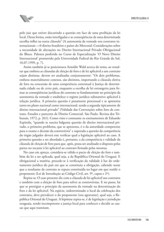 DIREITO GLOBAL II

pelo juiz que estiver discutindo a questão em face de uma proibição da lei
local. Dessa forma, estão interligadas e as conseqüências de uma determinada
escolha influi na outra cláusula” (A autonomia da vontade nos contratos internacionais —0 direito brasileiro e países do Mercosul: Considerações sobre
a necessidade de alterações no Direito Internacional Privado Obrigacional
do Bloco. Palestra proferida no Curso de Especialização ‘O Novo Direito
Internacional’ promovido pela Universidade Federal do Rio Grande do Sul,
16.07.1999, p. 7).
Assim também já se posicionava Arnoldo Wald acerca do tema, ao ressaltar que embora as cláusulas de eleição de foro e de lei aplicável a um contrato
sejam distintas, devem ser analisadas conjuntamente: “Os dois problemas,
embora materialmente conexos, são distintos, importando a cláusula eletiva
de foro na concessão de uma competência contratual à Justiça de determinada cidade ou de certo país, enquanto a escolha de lei estrangeira para firmar as conseqüências jurídicas do contrato se fundamentam no princípio da
autonomia da vontade e estabelece o regime jurídico substantivo aplicável à
relação jurídica. A primeira questão é puramente processual e se apresenta
tanto no plano nacional como internacional, sendo a segunda tipicamente de
direito internacional privado” (Validade das Convenções sobre foro de contrato. Estudos e pareceres de Direito Comercial. São Paulo. Revista dos Tribunais, 1972, p. 261). Como visto e consoante os ensinamentos de Eduardo
Espínola, “quando se suscita balguma questão de direito internacional privado, o primeiro problema, que se apresenta, é o da autoridade competente
para o exame e decisão da controvérsia” e superada a questão da competência
do órgão julgador deverá este verificar qual a legislação aplicável ao caso. A
primeira questão a ser abordada é, portanto, a da competência e validade da
cláusula de eleição de foro para que, após, possa ser analisado o disposto pelas
partes no tocante à lei aplicável ao contrato firmado pelas mesmas.
No caso em apreço, considera-se válido o pacto de eleição do foro e também da lei a ser aplicada, qual seja, a da República Oriental do Uruguai. E
obrigacional a matéria, procede-se à verificação da validade à luz do ordenamento jurídico do país em que se constituiu a obrigação, cabendo notar
que a resultante de contrato se reputa constituída no lugar em que residir o
proponente (Lei de Introdução ao Código Civil, art. 9º, caput e 2º).
Repita-se: O caso presente diz com a cláusula de lei aplicável aos contratos
e também com a eleição de foro para solver as controvérsias. E no passo, há
que se prestigiar o princípio da autonomia da vontade na determinação do
foro e da lei aplicável. Na espécie, indeterminado o local da celebração dos
contratos, deve prevalecer o do proponente (ora agravante), qual seja, a República Oriental do Uruguai. A hipótese repita-se, é de legislação e jurisdição
uruguaia, sendo incompetente a justiça local para conhecer e decidir as causas que aqui tramitam.

FGV DIREITO RIO

108

 