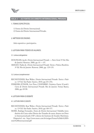 DIREITO GLOBAL II

AULA 3 — AS FONTES DO DIREITO INTERNACIONAL PRIVADO
1. TEMAS ESPECÍFICOS:
1) Fontes do Direito Internacional;
2) Fontes do Direito Internacional Privado.

2. MÉTODO DE ENSINO:
Aula expositiva e participativa.

3. LEITURA PARA TODOS OS ALUNOS:
3.1. Leitura obrigatória:

DOLINGER, Jacob. Direito Internacional Privado — Parte Geral. 9ª Ed. Rio
de Janeiro: Renovar, 2008, pp. 61 — 87.
ARAUJO, Nadia de. Direito Internacional Privado: Teoria e Prática Brasileira.
3ª Ed. Rio de Janeiro: Renovar, 2006, pp. 129-135.

3.2. Leitura complementar:

RECHSTEINER, Beat Walter. Direito Internacional Privado: Teoria e Prática. 13ª Ed. São Paulo: Saraiva, 2010, pp.231-254.
FERREIRA JÚNIOR, Lier Pires; CHAPARRO, Verônica Zarete (Coord.).
Curso de Direito Internacional Privado. Rio de Janeiro: Freitas Bastos,
2006, pp. 69-90.

4. LEITURA PARA O DEBATE
4.1. LEITURA PARA O GRUPO

RECHSTEINER, Beat Walter. Direito Internacional Privado: Teoria e Prática. 13ª Ed. São Paulo: Saraiva, 2010, pp.140-157.
MORE, Rodrigo Fernandes. Fontes do Direito Internacional. Trabalho introdutório do Curso sobre Direito dos Tratados do autor, doutor em Direito Internacional pela USP e diretor do Instituto de Estudos Marítimos.
Disponível em: http://www.more.com.br/artigos/Fontes%20do%20Direito%20Internacional.pdf
FGV DIREITO RIO

11

 