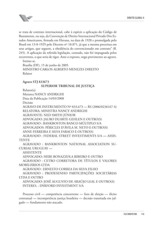 DIREITO GLOBAL II

se trata de contrato internacional, cabe à espécie a aplicação do Código de
Bustamente, ou seja, da Convenção de Direito Internacional Privado Dos Estados Americanos, firmada em Havana, na data de 1928 e promulgada pelo
Brasil em 13-8-1929 pelo Decreto nº 18.871, já que a mesma preceitua em
seus artigos, que seguem, a obediência do convencionado em contrato” (fl.
245). A aplicação da referida legislação, contudo, não foi impugnada pelos
recorrentes, o que seria de rigor. Ante o exposto, nego provimento ao agravo.
Intime-se.
Brasília (DF), 15 de junho de 2005.
MINISTRO CARLOS ALBERTO MENEZES DIREITO
Relator
Agravo STJ 833673
SUPERIOR TRIBUNAL DE JUSTIÇA
Relator(a)
Ministra NANCY ANDRIGHI
Data da Publicação 14/03/2008
Decisão
AGRAVO DE INSTRUMENTO Nº 833.673 — RS (2006/0236167-4)
RELATORA: MINISTRA NANCY ANDRIGHI
AGRAVANTE: NED SMITH JÚNIOR
ADVOGADO: JAURO DUARTE GEHLEN E OUTRO(S)
AGRAVADO : BANKBOSTON BANCO MÚLTIPLO S/A
ADVOGADOS: PÉRICLES D’ÁVILA M. NETO E OUTRO(S)
ANNE FERREIRA E SILVA FARACO E OUTRO(S)
AGRAVADO : FEDERAL STREET INVESTIMENTS S/A — ASSISTENTE
AGRAVADO : BANKBOSTON NATIONAL ASSOCIATION SUCURSAL URUGUAY —
ASSISTENTE
ADVOGADO: HEBE BONAZZOLA RIBEIRO E OUTRO
AGRAVADO : CETRO CORRETORA DE TÍTULOS E VALORES
MOBILIÁRIOS LTDA
AGRAVADO : ERNESTO CORREA DA SILVA FILHO
AGRAVADO : PRODESENHO PARTICIPAÇÕES SOCIETÁRIAS
LTDA E OUTRO
ADVOGADO: JOSÉ AUGUSTO DE ARAÚJO LEAL E OUTRO(S)
INTERES. : DYRFORD INVESTMENT S/A
Processo civil — competência concorrente — foro de eleição — ilícito
contratual — incompetência justiça brasileira — decisão transitada em julgado — fundamento não atacado.

FGV DIREITO RIO

110

 