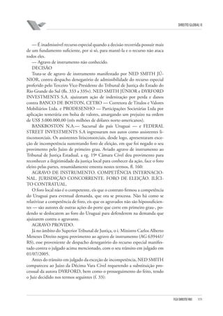 DIREITO GLOBAL II

— É inadmissível recurso especial quando a decisão recorrida possuir mais
de um fundamento suficiente, por si só, para mantê-la e o recurso não ataca
todos eles.
— Agravo de instrumento não conhecido.
DECISÃO
Trata-se de agravo de instrumento manifestado por NED SMITH JÚNIOR, contra despacho denegatório de admissibilidade do recurso especial
proferido pelo Terceiro Vice-Presidente do Tribunal de Justiça do Estado do
Rio Grande do Sul (fls. 333 a 335v). NED SMITH JÚNIOR e DYRFORD
INVESTMENTS S.A. ajuizaram ação de indenização por perda e danos
contra BANCO DE BOSTON, CETRO — Corretora de Títulos e Valores
Mobiliários Ltda. e PRODESENHO — Participações Societárias Ltda por
aplicação temerária em bolsa de valores, amargando um prejuízo na ordem
de US$ 3.000.000,00 (três milhões de dólares norte-americanos).
BANKBOSTON N.A.— Sucursal do país Uruguai — e FEDERAL
STREET INVESTMENTS S.A ingressaram nos autos como assistentes litisconsorciais. Os assistentes litisconsorciais, desde logo, apresentaram exceção de incompetência sustentando foro de eleição, em que foi negado o seu
provimento pelo Juízo de primeiro grau. Aviado agravo de instrumento ao
Tribunal de Justiça Estadual, a eg. 19ª Câmara Cível deu provimento para
reconhecer a ilegitimidade da justiça local para conhecer da ação, face o foro
eleito pelas partes, resumidamente ementa nestes termos, fl. 160:
AGRAVO DE INSTRUMENTO. COMPETÊNCIA INTERNACIONAL. JURISDIÇÃO CONCORRENTE. FORO DE ELEIÇÃO. ILÍCITO CONTRATUAL.
O foro local não é o competente, eis que o contrato firmou a competência
do Uruguai para eventual demanda, que ora se processa. Não há como se
relativizar a competência de foro, eis que os agravados não são hipossuficientes — são autores de outras ações do porte que corre em primeiro grau-, podendo se deslocarem ao foro do Uruguai para defenderem na demanda que
ajuizarem contra o agravante.
AGRAVO PROVIDO.
Já no âmbito do Superior Tribunal de Justiça, o i. Ministro Carlos Alberto
Menezes Direito negou provimento ao agravo de instrumento (AG 639441/
RS), esse proveniente de despacho denegatório do recurso especial manifestado contra o julgado acima mencionado, com o seu trânsito em julgado em
01/07/2005.
Antes do trânsito em julgado da exceção de incompetência, NED SMITH
compareceu ao Juízo da Décima Vara Cível requerendo a substituição processual da autora DYRFORD, bem como o prosseguimento do feito, tendo
o Juiz decidido nos termos seguintes (f. 33):

FGV DIREITO RIO

111

 