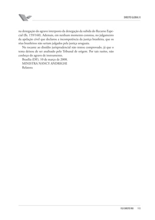 DIREITO GLOBAL II

na denegação do agravo interposto da denegação da subida do Recurso Especial (fls. 159/160). Ademais, em nenhum momento constou, no julgamento
da apelação cível que declarou a incompetência da justiça brasileira, que os
réus brasileiros não seriam julgados pela justiça uruguaia.
No tocante ao dissídio jurisprudencial não restou comprovado, já que o
tema deixou de ser analisado pelo Tribunal de origem. Por tais razões, não
conheço do agravo de instrumento.
Brasília (DF), 10 de março de 2008.
MINISTRA NANCY ANDRIGHI
Relatora

FGV DIREITO RIO

113

 