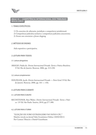 DIREITO GLOBAL II

AULA 14 — COMPETÊNCIA INTERNACIONAL DOS TRIBUNAIS
BRASILEIROS
1. TEMAS ESPECÍFICOS:
1) Os conceitos de soberania, jurisdição e competência jurisdicional;
2) Competência judiciária exclusiva e competência judiciária concorrente;
3) Forum non conviniens e forum shopping

2. MÉTODO DE ENSINO:
Aula expositiva e participativa.

3. LEITURA PARA TODOS:
3.1. Leitura obrigatória:

ARAUJO, Nadia de. Direito Internacional Privado: Teoria e Prática Brasileira.
3ª Ed. Rio de Janeiro: Renovar, 2006, pp. 213-238.

3.2. Leitura complementar:

DOLINGER, Jacob. Direito Internacional Privado — Parte Geral. 9ª Ed. Rio
de Janeiro: Renovar, 2008, pp. 441 — 456.

4. LEITURA PARA O DEBATE
4.1. LEITURA PARA O GRUPO

RECHSTEINER, Beat Walter. Direito Internacional Privado: Teoria e Prática. 13ª Ed. São Paulo: Saraiva, 2010, pp.277-300.

4.2. LEITURA PARA A TURMA

“ELEIÇÃO DE FORO ESTRANGEIRO NO NOVO CPC.”
Matéria veicula no Jornal Valor Econômico Online (18/03/2011)
Por Carmen Tiburcio e Daniel Gruenbaum

FGV DIREITO RIO

115

 