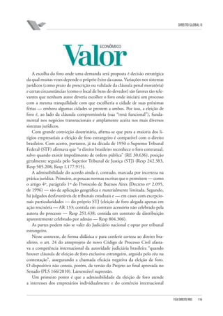 DIREITO GLOBAL II

A escolha do foro onde uma demanda será proposta é decisão estratégica
da qual muitas vezes depende o próprio êxito da causa. Variações nos sistemas
jurídicos (como prazo de prescrição ou validade da cláusula penal moratória)
e certas circunstâncias (como o local de bens do devedor) são fatores tão relevantes que nenhum autor deveria escolher o foro onde iniciará um processo
com a mesma tranquilidade com que escolheria a cidade de suas próximas
férias — embora algumas cidades se prestem a ambos. Por isso, a eleição de
foro é, ao lado da cláusula compromissória (sua “irmã funcional”), fundamental nos negócios transnacionais e amplamente aceita nos mais diversos
sistemas jurídicos.
Com grande convicção doutrinária, afirma-se que para a maioria dos litígios empresariais a eleição de foro estrangeiro é compatível com o direito
brasileiro. Com acerto, portanto, já na década de 1950 o Supremo Tribunal
Federal (STF) afirmava que “o direito brasileiro reconhece o foro contratual,
salvo quando existir impedimento de ordem pública” (RE 30.636), posição
geralmente seguida pelo Superior Tribunal de Justiça (STJ) (Resp 242.383,
Resp 505.208, Resp 1.177.915).
A admissibilidade do acordo ainda é, contudo, marcada por incerteza na
prática jurídica. Primeiro, as poucas normas escritas que o permitem — como
o artigo 4º, parágrafo 1º do Protocolo de Buenos Aires (Decreto nº 2.095,
de 1996) — são de aplicação geográfica e materialmente limitada. Segundo,
há julgados desfavoráveis de tribunais estaduais e — em casos com excepcionais particularidades — do próprio STJ (eleição de foro alegada apenas em
ação rescisória — AR 133; contida em contrato acessório não celebrado pela
autora do processo — Resp 251.438; contida em contrato de distribuição
aparentemente celebrado por adesão — Resp 804.306).
As partes podem não se valer do Judiciário nacional e optar por tribunal
estrangeiro.
Nesse contexto, de forma didática e para conferir certeza ao direito brasileiro, o art. 24 do anteprojeto de novo Código de Processo Civil afastava a competência internacional da autoridade judiciária brasileira “quando
houver cláusula de eleição de foro exclusivo estrangeiro, arguida pelo réu na
contestação”, assegurando a chamada eficácia negativa da eleição de foro.
O dispositivo não consta, porém, da versão do Projeto ao final aprovada no
Senado (PLS 166/2010). Lamentável supressão.
Um primeiro ponto é que a admissibilidade da eleição de foro atende
a interesses dos empresários individualmente e do comércio internacional

FGV DIREITO RIO

116

 