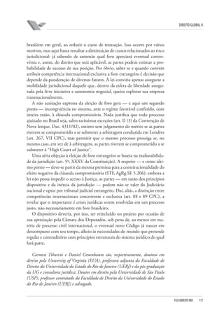DIREITO GLOBAL II

brasileiro em geral, ao reduzir o custo de transação. Isso ocorre por vários
motivos, mas aqui basta ressaltar a diminuição de custos relacionados ao risco
jurisdicional: já sabendo de antemão qual foro apreciará eventual controvérsia e, assim, do direito que será aplicável, as partes podem estimar a probabilidade de sucesso de sua posição. Por óbvio, saber se e quando convém
atribuir competência internacional exclusiva a foro estrangeiro é decisão que
depende da ponderação de diversos fatores. À lei conviria apenas assegurar a
mobilidade jurisdicional daquele que, dentro da esfera de liberdade assegurada pela livre iniciativa e autonomia negocial, queira explorar sua empresa
transnacionalmente.
A não aceitação expressa da eleição de foro gera — e aqui um segundo
ponto — incongruência no sistema, ante o regime favorável conferido, com
inteira razão, à cláusula compromissória. Nada justifica que todo processo
ajuizado no Brasil seja, salvo raríssimas exceções (art. II (3) da Convenção de
Nova Iorque, Dec. 4311/02), extinto sem julgamento do mérito se as partes
tiverem se comprometido a se submeter a arbitragem conduzida em Londres
(art. 267, VII CPC), mas permitir que o mesmo processo prossiga se, no
mesmo caso, em vez de à arbitragem, as partes tiverem se comprometido a se
submeter à “High Court of Justice”.
Uma séria objeção à eleição de foro estrangeiro se baseia na inafastabilidade da jurisdição (art. 5º, XXXV da Constituição). A respeito — e como último ponto — deve-se partir da mesma premissa para a constitucionalidade do
efeito negativo da cláusula compromissória (STF, AgRg SE 5.206): embora a
lei não possa impedir o acesso à Justiça, as partes — em razão dos princípios
dispositivo e da inércia da jurisdição — podem não se valer do Judiciário
nacional e optar por tribunal judicial estrangeiro. Daí, aliás, a distinção entre
competências internacionais concorrente e exclusiva (art. 88 e 89 CPC), a
revelar que o importante é crises jurídicas serem resolvidas em um processo
justo, não necessariamente em foro brasileiro.
O dispositivo deveria, por isso, ser reincluído no projeto por ocasião de
sua apreciação pela Câmara dos Deputados, sob pena de, ao menos em matéria de processo civil internacional, o eventual novo Código já nascer em
descompasso com seu tempo, alheio às necessidades do mundo que pretende
regular e contraditório com princípios estruturais do sistema jurídico do qual
fará parte.
Carmen Tiburcio e Daniel Gruenbaum são, respectivamente, doutora em
direito pela University of Virginia (EUA), professora adjunta da Faculdade de
Direito da Universidade do Estado do Rio de Janeiro (UERJ) e da pós-graduação
da UG e consultora jurídica; Doutor em direito pela Universidade de São Paulo
(USP), professor contratado da Faculdade de Direito da Universidade do Estado
do Rio de Janeiro (UERJ) e advogado.

FGV DIREITO RIO

117

 