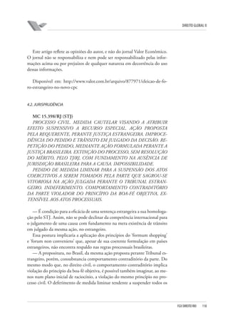 DIREITO GLOBAL II

Este artigo reflete as opiniões do autor, e não do jornal Valor Econômico.
O jornal não se responsabiliza e nem pode ser responsabilizado pelas informações acima ou por prejuízos de qualquer natureza em decorrência do uso
dessas informações.
Disponível em: http://www.valor.com.br/arquivo/877971/eleicao-de-foro-estrangeiro-no-novo-cpc

4.2. JURISPRUDÊNCIA

MC 15.398/RJ (STJ)
PROCESSO CIVIL. MEDIDA CAUTELAR VISANDO A ATRIBUIR
EFEITO SUSPENSIVO A RECURSO ESPECIAL. AÇÃO PROPOSTA
PELA REQUERENTE, PERANTE JUSTIÇA ESTRANGEIRA. IMPROCEDÊNCIA DO PEDIDO E TRÂNSITO EM JULGADO DA DECISÃO. REPETIÇÃO DO PEDIDO, MEDIANTE AÇÃO FORMULADA PERANTE A
JUSTIÇA BRASILEIRA. EXTINÇÃO DO PROCESSO, SEM RESOLUÇÃO
DO MÉRITO, PELO TJ/RJ, COM FUNDAMENTO NA AUSÊNCIA DE
JURISDIÇÃO BRASILEIRA PARA A CAUSA. IMPOSSIBILIDADE.
PEDIDO DE MEDIDA LIMINAR PARA A SUSPENSÃO DOS ATOS
COERCITIVOS A SEREM TOMADOS PELA PARTE QUE SAGROU-SE
VITORIOSA NA AÇÃO JULGADA PERANTE O TRIBUNAL ESTRANGEIRO. INDEFERIMENTO. COMPORTAMENTO CONTRADITÓRIO
DA PARTE VIOLADOR DO PRINCÍPIO DA BOA-FÉ OBJETIVA, EXTENSÍVEL AOS ATOS PROCESSUAIS.
— É condição para a eficácia de uma sentença estrangeira a sua homologação pelo STJ. Assim, não se pode declinar da competência internacional para
o julgamento de uma causa com fundamento na mera existência de trânsito
em julgado da mesma ação, no estrangeiro.
Essa postura implicaria a aplicação dos princípios do ‘formum shopping’
e ‘forum non conveniens’ que, apesar de sua coerente formulação em países
estrangeiros, não encontra respaldo nas regras processuais brasileiras.
— A propositura, no Brasil, da mesma ação proposta perante Tribunal estrangeiro, porém, consubstancia comportamento contraditório da parte. Do
mesmo modo que, no direito civil, o comportamento contraditório implica
violação do princípio da boa-fé objetiva, é possível também imaginar, ao menos num plano inicial de raciocínio, a violação do mesmo princípio no processo civil. O deferimento de medida liminar tendente a suspender todos os

FGV DIREITO RIO

118

 