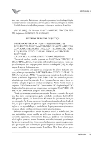 DIREITO GLOBAL II

atos para a execução da sentença estrangeira, portanto, implicaria privilegiar
o comportamento contraditório, em violação do referido princípio da boa-fé.
Medida liminar indeferida e processo extinto sem resolução de mérito.
(MC 15.398/RJ, Rel. Ministra NANCY ANDRIGHI, TERCEIRA TURMA, julgado em 02/04/2009, DJe 23/04/2009)
SUPERIOR TRIBUNAL DE JUSTIÇA
MEDIDA CAUTELAR Nº 15.398 — RJ (2009/0051622-9)
REQUERENTE: MARÍTIMA PETRÓLEO E ENGENHARIA LTDA
ADVOGADO: HÉLIO JOSÉ CAVALCANTI BARROS E OUTRO(S)
REQUERIDO: PETRÓLEO BRASILEIRO S/A — PETROBRÁS
RELATÓRIO
A EXMA. SRA. MINISTRA NANCY ANDRIGHI (Relator):
Trata-se de medida cautelar proposta por MARÍTIMA PETRÓLEO E
ENGENHARIA LTDA. objetivando atribuir efeito suspensivo a recurso especial interposto para impugnação de acórdão exarado pelo TJ/RJ, no julgamento de agravo de instrumento.
Ação: declaratória, com pedido de antecipação dos efeitos da tutela, proposta pela requerente em face de PETROBRÁS — PETRÓLEO BRASILEIRO S.A. Na inicial, a MARÍTIMA argumenta participou da modernização
de três plataformas de petróleo: P-36, P-38 e P-40. Para a viabilização dessa
atividade, que envolvia prestação de serviços em diversos países, fez-se necessária a criação de pessoas jurídicas estrangeiras. Assim, foram criadas as
empresas FPSO Construction/FSO Construction, FSO Engineering e FPSO
Engineering Inc, por parte da requerente, e a sociedade BRASPETRO OIL
SERVICES COMPANY, por parte da PETROBRÁS.
Tendo em vista desentendimentos surgidos durante a execução dos serviços, duas ações foram propostas, pelas sociedades subsidiárias da MARÍTIMA, perante a justiça do Reino Unido. O motivo do ajuizamento das ações
no estrangeiro é o de que o contrato firmado continha cláusula de eleição de
foro, na qual se previa, em primeiro lugar, a regência das obrigações pela lei
inglesa e, em segundo lugar, a possibilidade de propositura das ações decorrentes da relação jurídica contratada perante a justiça inglesa.
Pelo que se depreende da análise da petição inicial, a MARÍTIMA, por
suas subsidiárias, restou vencida nas ações que tramitaram na Inglaterra.
Conforme argumenta, o motivo foi o de que, do ponto de vista substancial,
a Lei inglesa apresenta severas limitações ao conhecimento de questões que
dariam corpo a seu direito. Entre outros fundamentos, argumenta, por exemplo, que naquele país há limitações quanto à oposição de exceção de contrato não cumprido, ou à compensação de créditos. Além disso, afirma que a

FGV DIREITO RIO

119

 