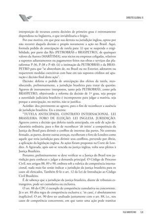 DIREITO GLOBAL II

interposição de recursos contra decisões de primeiro grau é extremamente
dispendiosa na Inglaterra, o que inviabilizaria o litígio.
Por esse motivo, em que pese sua derrota na jurisdição inglesa, optou por
não recorrer daquela decisão e propôs novamente a ação no Brasil. Aqui,
formula pedido de antecipação de tutela para: (i) que se suspenda a exigibilidade, por parte das Rés (PETROBRÁS e BRASPETRO), de quaisquer
valores da Autora (MARÍTIMA), seus sócios ou empresas coligadas, relativos
a supostos adiantamentos ou pagamentos feitos nas obras e serviços das plataformas P-36, P-38 e P-40; (ii) a intimação da PETROBRÁS e da BRASPETRO para que “se abstenham de, no Brasil ou no Exterior, adotarem ou
requererem medidas coercitivas com base em tais supostos créditos até apuração e decisão final desta ação”.
Decisão: deferiu o pedido de antecipação dos efeitos da tutela, reconhecendo, preliminarmente, a jurisdição brasileira para tratar da questão.
Agravos de instrumento: interpostos, tanto pela PETROBRÁS, como pela
BRASPETRO, objetivando a reforma da decisão de 1º grau, seja porque
a autoridade judiciária brasileira é incompetente para julgar a matéria, seja
porque a antecipação, no mérito, não se justifica.
Acórdão: deu provimento ao agravo, para o fim de reconhecer a ausência
de jurisdição brasileira. Eis a ementa:
“TUTELA ANTECIPADA. CONTRATO INTERNACIONAL. LEI
BRASILEIRA. FORO DE ELEIÇÃO. LEI INGLESA. JURISDIÇÃO.
Agravos contra a decisão que deferiu tutela antecipada, em sede de ação declaratória ordinária, para o fim de reconhecer ‘ab initio’ a competência da
Justiça do Brasil para dirimir o conflito de interesse das partes. No contrato
firmado, as partes, dentre outras avenças, escolheram o foro de Londres como
aquele que teria jurisdição para dirimir seus conflitos, prevendo por óbvio,
a aplicação da legislação inglesa. As ações foram propostas na Corte de Londres. A Agravada, após sair-se vencida na justiça inglesa, volta seus pleitos à
Justiça Brasileira.
Portanto, preliminarmente se deve verificar se a Justiça do Brasil tem jurisdição para conhecer e julgar a demanda principal. O Código de Processo
Civil, nos artigos 88, 89 e 90, embora sob a rubrica de competência internacional, nada mais faz senão indicar a jurisdição da justiça brasileira para os
casos ali elencados. Também fê-lo o art. 12 da Lei de Introdução ao Código
Civil Brasileiro.
É de sabença que a jurisdição da justiça brasileira, diante de tribunais estrangeiros, pode ser cumulativa ou exclusiva.
O art. 88 do CPC é exemplo de competência cumulativa ou concorrente.
Já o art. 89 dita regra de competência exclusiva e, ‘in casu’, é absolutamente
inaplicável. O art. 90 deve ser analisado juntamente com o art. 88, i.e., nos
casos de competência concorrente, em que tanto uma ação pode tramitar

FGV DIREITO RIO

120

 