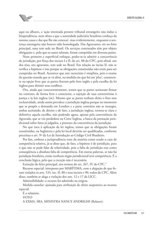 DIREITO GLOBAL II

aqui ou alhures, a ‘ação intentada perante tribunal estrangeiro não induz a
litispendência, nem obsta a que a autoridade judiciária brasileira conheça da
mesma causa e das que lhe são conexas’, mas evidentemente, enquanto a sentença estrangeira não houver sido homologada. Das Agravantes, rés no feito
principal, uma tem sede no Brasil. Os serviços contratados têm por objeto
obrigações e, pelo que os autos relatam, foram cumpridas em diversos países.
Num primeiro e superficial enfoque, poder-se-ia admitir a concorrência
de jurisdição, por força dos incisos I e II, do art. 88 do CPC, pois afinal, um
dos réus, ora agravante, tem sede no Brasil. Em relação ao inciso II, não se
verifica a hipótese e isto porque as obrigações constituídas não eram para ser
cumpridas no Brasil. Acontece que este raciocínio é simplista, pois o exame
da questão manda que se vá além, na medida em que há um ‘plus’, consistente na opção livre que as partes fizeram pelo foro inglês e pela escolha da lei
inglesa para dirimir seus conflitos.
Ora, ainda que concorrentemente, temos que as partes aceitaram firmar
no contrato, de forma livre e consciente, a sujeição de suas controvérsias à
justiça e às leis inglesa (sic). Mesmo que as partes tenham eleito o foro sem
exclusividade, ainda assim prevalece a jurisdição inglesa porque no momento
que se propôs a demanda em Londres e a parte contrária não se insurgiu,
ambas aceitando, de direito e de fato, a jurisdição inglesa, tornou-se clara e
definitiva aquela escolha, não podendo agora, apenas pela conveniência da
Agravada, que se viu perdedora na Corte Inglesa, a busca da prestação jurisdicional sobre fatos já julgados, a pretexto da concorrência da jurisdição.
No que toca à aplicação da lei inglesa, temos que as obrigações foram
constituídas, na Inglaterra e pela lei local deverão ser qualificadas, conforme
preceitua o art. 9º da Lei de Introdução ao Código Civil Brasileiro.
Por fim, embora a jurisprudência trate da matéria como sendo o caso de
competência relativa, já se disse que, de fato, a hipótese é de jurisdição, para
o que não se pode falar de relatividade, pois a falta de jurisdição traz como
conseqüência a absoluta falta de competência. Em outras palavras, se não há
jurisdição brasileira, então nenhum órgão jurisdicional terá competência. É a
conclusão lógica, pelo que a exceção não é necessária.
Extinção do feito principal, nos termos do art. 267, IV do CPC.”
Recurso especial: interposto por MARÍTIMA, com a alegação de que foram violados os arts. 535, inc. II, 88 e seus incisos e 90, todos do CPC. Além
disso, também se alega a violação dos arts. 12 e 17 da LICC.
Admissibilidade: o recurso foi admitido na origem.
Medida cautelar: ajuizada para atribuição de efeito suspensivo ao recurso
especial.
É o relatório.
VOTO
A EXMA. SRA. MINISTRA NANCY ANDRIGHI (Relator):

FGV DIREITO RIO

121

 