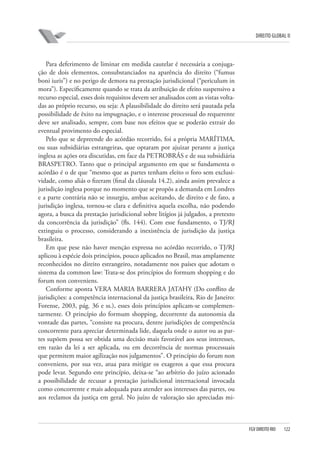 DIREITO GLOBAL II

Para deferimento de liminar em medida cautelar é necessária a conjugação de dois elementos, consubstanciados na aparência do direito (“fumus
boni iuris”) e no perigo de demora na prestação jurisdicional (“periculum in
mora”). Especificamente quando se trata da atribuição de efeito suspensivo a
recurso especial, esses dois requisitos devem ser analisados com as vistas voltadas ao próprio recurso, ou seja: A plausibilidade do direito será pautada pela
possibilidade de êxito na impugnação, e o interesse processual do requerente
deve ser analisado, sempre, com base nos efeitos que se poderão extrair do
eventual provimento do especial.
Pelo que se depreende do acórdão recorrido, foi a própria MARÍTIMA,
ou suas subsidiárias estrangeiras, que optaram por ajuizar perante a justiça
inglesa as ações ora discutidas, em face da PETROBRÁS e de sua subsidiária
BRASPETRO. Tanto que o principal argumento em que se fundamenta o
acórdão é o de que “mesmo que as partes tenham eleito o foro sem exclusividade, como aliás o fizeram (final da cláusula 14.2), ainda assim prevalece a
jurisdição inglesa porque no momento que se propôs a demanda em Londres
e a parte contrária não se insurgiu, ambas aceitando, de direito e de fato, a
jurisdição inglesa, tornou-se clara e definitiva aquela escolha, não podendo
agora, a busca da prestação jurisdicional sobre litígios já julgados, a pretexto
da concorrência da jurisdição” (fls. 144). Com esse fundamento, o TJ/RJ
extinguiu o processo, considerando a inexistência de jurisdição da justiça
brasileira.
Em que pese não haver menção expressa no acórdão recorrido, o TJ/RJ
aplicou à espécie dois princípios, pouco aplicados no Brasil, mas amplamente
reconhecidos no direito estrangeiro, notadamente nos países que adotam o
sistema da common law: Trata-se dos princípios do formum shopping e do
forum non conveniens.
Conforme aponta VERA MARIA BARRERA JATAHY (Do conflito de
jurisdições: a competência internacional da justiça brasileira, Rio de Janeiro:
Forense, 2003, pág. 36 e ss.), esses dois princípios aplicam-se complementarmente. O princípio do formum shopping, decorrente da autonomia da
vontade das partes, “consiste na procura, dentre jurisdições de competência
concorrente para apreciar determinada lide, daquela onde o autor ou as partes supõem possa ser obtida uma decisão mais favorável aos seus interesses,
em razão da lei a ser aplicada, ou em decorrência de normas processuais
que permitem maior agilização nos julgamentos”. O princípio do forum non
conveniens, por sua vez, atua para mitigar os exageros a que essa procura
pode levar. Segundo este princípio, deixa-se “ao arbítrio do juízo acionado
a possibilidade de recusar a prestação jurisdicional internacional invocada
como concorrente e mais adequada para atender aos interesses das partes, ou
aos reclamos da justiça em geral. No juízo de valoração são apreciadas mi-

FGV DIREITO RIO

122

 