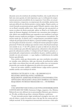 DIREITO GLOBAL II

discussão acerca da existência de jurisdição brasileira, não se pode deixar de
lado uma outra questão, de todo importante, que é a verificação do comportamento processual contraditório da ora requerente. Com efeito, em um primeiro momento, a requerente, ou empresas por ela controladas, ajuízam uma
ação para defesa de seus direitos perante a justiça inglesa. Depois, porém, ao
verem frustrada sua pretensão perante aquele Tribunal, repetem a ação, desta
vez no Brasil, tentando melhor sorte. Assim, ainda que não seja possível, ao
menos no plano do direito positivado, aplicar no Brasil os já citados princípios do formum shopping e do formum non conveniens para extinguir a
ação, deferir uma medida liminar que suspenda os atos tendentes à execução
daquela sentença implicaria privilegiar o comportamento contraditório. Do
mesmo modo que, no direito civil, o comportamento contraditório implica
violação do princípio da boa-fé objetiva, é possível também imaginar, ao menos num plano inicial de raciocínio, a violação do mesmo princípio no plano
processual. O elenco de condutas que atentam contra a boa-fé processual que
está contido no art. 17 do CPC poderia ser posto ao lado de um elenco de
novas condutas que, para além das regras postas, subsumem-se dos princípios
gerais do ordenamento jurídico. A violação da boa-fé objetiva, portanto, representada pelo comportamento contraditório da parte, também poderia se
estender aos atos processuais — o que implica o indeferimento da medida
liminar aqui pleiteada.
Friso, porém, ainda que desnecessário, que estas conclusões não podem
ser tomadas como definitivas, dado que decorrem da perfunctória análise
que é dado a esta relatora fazer em sede cautelar, análise essa a ser novamente
promovida, por ocasião do julgamento do mérito do recurso especial.
Forte em tais razões, indefiro a medida liminar e julgo extinta a presente
medida cautelar, sem resolução de mérito.
MEDIDA CAUTELAR Nº 15.398 — RJ (2009/0051622-9)
RELATORA: MINISTRA NANCY ANDRIGHI
REQUERENTE: MARÍTIMA PETRÓLEO E ENGENHARIA LTDA
ADVOGADO: HÉLIO JOSÉ CAVALCANTI BARROS E OUTRO(S)
REQUERIDO: PETRÓLEO BRASILEIRO S/A — PETROBRÁS
VOTO
O SR. MINISTRO VASCO DELLA GIUSTINA (DESEMBARGADOR
CONVOCADO DO TJ/RS): Eminentes Colegas, enquanto a Sra. Ministra
Relatora lia seu voto, debrucei-me no processualista Marinoni, que comenta o
art. 90, aliás, na linha do que disse a eminente Relatora, e preleciona:
“A ação intentada perante órgão jurisdicional estrangeiro não tem a eficácia de obstar o exame da mesma causa e das que lhe são conexas pela jurisdição nacional. Se há competência internacional concorrente e duas ações

FGV DIREITO RIO

124

 