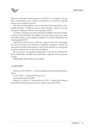 DIREITO GLOBAL II

idênticas tramitando simultaneamente no Brasil e no estrangeiro, há, por
óbvio, litispendência; esta, contudo, não determina a extinção do segundo
processo sem a solução do mérito.
Vale dizer, há litispendência, mas não há eficácia de litispendência. À jurisdição brasileira é indiferente que se tenha ajuizado a ação em um país
estrangeiro, ainda que idêntica a outra que aqui tramite.”
E continua: “Ainda que já tenha transitado em julgado a decisão estrangeira, não tem o juiz brasileiro de extinguir o processo em que tem curso a causa
lá decidida, porque a coisa julgada estrangeira é só eficaz no Brasil depois de
homologada pelo STJ.”
Nessa linha, parece-me que, realmente, enquanto não estiver homologada, não há como dar-se por definitiva a jurisdição estrangeira e também, de
outra parte, havendo essa perspectiva, não há como adiantar-se a antecipação
de tutela na decisão do voto da eminente Relatora.
Por essas razões, acompanho integralmente o voto da Sra. Ministra Relatora, indeferindo a medida liminar pleiteada e julgando extinta a presente
cautelar.
MINISTRO VASCO DELLA GIUSTIN

5. LEGISLAÇÃO
Decreto-Lei Nº 4657/42 — Lei de Introdução às Normas do Direito Brasileiro.
Lei Nº 5.869 — Código de Processo Civil
Convenção de Haia de 2005
Decreto nº 2.095 de 17 de dezembro de 1996 — Protocolo de Buenos
Aires Sobre Jurisdição Internacional em matéria contratual (1994).

FGV DIREITO RIO

125

 