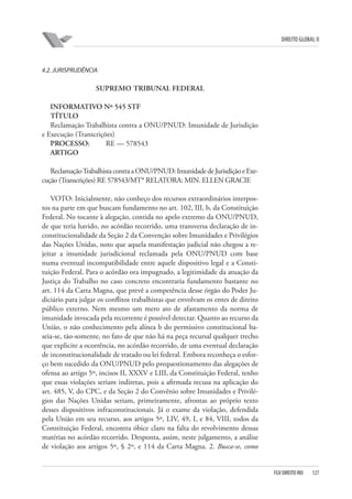 DIREITO GLOBAL II

4.2. JURISPRUDÊNCIA

SUPREMO TRIBUNAL FEDERAL
INFORMATIVO Nº 545 STF
TÍTULO
Reclamação Trabalhista contra a ONU/PNUD: Imunidade de Jurisdição
e Execução (Transcrições)
PROCESSO:
RE — 578543
ARTIGO
Reclamação Trabalhista contra a ONU/PNUD: Imunidade de Jurisdição e Execução (Transcrições) RE 578543/MT* RELATORA: MIN. ELLEN GRACIE
VOTO: Inicialmente, não conheço dos recursos extraordinários interpostos na parte em que buscam fundamento no art. 102, III, b, da Constituição
Federal. No tocante à alegação, contida no apelo extremo da ONU/PNUD,
de que teria havido, no acórdão recorrido, uma transversa declaração de inconstitucionalidade da Seção 2 da Convenção sobre Imunidades e Privilégios
das Nações Unidas, noto que aquela manifestação judicial não chegou a rejeitar a imunidade jurisdicional reclamada pela ONU/PNUD com base
numa eventual incompatibilidade entre aquele dispositivo legal e a Constituição Federal. Para o acórdão ora impugnado, a legitimidade da atuação da
Justiça do Trabalho no caso concreto encontraria fundamento bastante no
art. 114 da Carta Magna, que prevê a competência desse órgão do Poder Judiciário para julgar os conflitos trabalhistas que envolvam os entes de direito
público externo. Nem mesmo um mero ato de afastamento da norma de
imunidade invocada pela recorrente é possível detectar. Quanto ao recurso da
União, o não conhecimento pela alínea b do permissivo constitucional baseia-se, tão-somente, no fato de que não há na peça recursal qualquer trecho
que explicite a ocorrência, no acórdão recorrido, de uma eventual declaração
de inconstitucionalidade de tratado ou lei federal. Embora reconheça o esforço bem sucedido da ONU/PNUD pelo prequestionamento das alegações de
ofensa ao artigo 5º, incisos II, XXXV e LIII, da Constituição Federal, tenho
que essas violações seriam indiretas, pois a afirmada recusa na aplicação do
art. 485, V, do CPC, e da Seção 2 do Convênio sobre Imunidades e Privilégios das Nações Unidas seriam, primeiramente, afrontas ao próprio texto
desses dispositivos infraconstitucionais. Já o exame da violação, defendida
pela União em seu recurso, aos artigos 5º, LIV, 49, I, e 84, VIII, todos da
Constituição Federal, encontra óbice claro na falta do revolvimento dessas
matérias no acórdão recorrido. Desponta, assim, neste julgamento, a análise
de violação aos artigos 5º, § 2º, e 114 da Carta Magna. 2. Busca-se, como

FGV DIREITO RIO

127

 