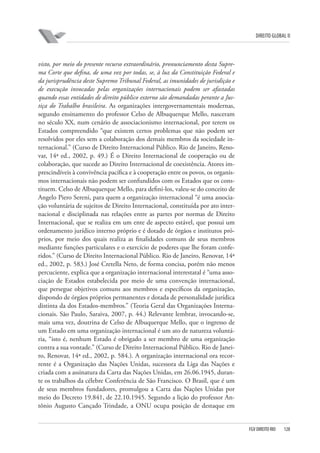 DIREITO GLOBAL II

visto, por meio do presente recurso extraordinário, pronunciamento desta Suprema Corte que defina, de uma vez por todas, se, à luz da Constituição Federal e
da jurisprudência deste Supremo Tribunal Federal, as imunidades de jurisdição e
de execução invocadas pelas organizações internacionais podem ser afastadas
quando essas entidades de direito público externo são demandadas perante a Justiça do Trabalho brasileira. As organizações intergovernamentais modernas,
segundo ensinamento do professor Celso de Albuquerque Mello, nasceram
no século XX, num cenário de associacionismo internacional, por terem os
Estados compreendido “que existem certos problemas que não podem ser
resolvidos por eles sem a colaboração dos demais membros da sociedade internacional.” (Curso de Direito Internacional Público. Rio de Janeiro, Renovar, 14ª ed., 2002, p. 49.) É o Direito Internacional de cooperação ou de
colaboração, que sucede ao Direito Internacional de coexistência. Atores imprescindíveis à convivência pacífica e à cooperação entre os povos, os organismos internacionais não podem ser confundidos com os Estados que os constituem. Celso de Albuquerque Mello, para defini-los, valeu-se do conceito de
Angelo Piero Sereni, para quem a organização internacional “é uma associação voluntária de sujeitos de Direito Internacional, constituída por ato internacional e disciplinada nas relações entre as partes por normas de Direito
Internacional, que se realiza em um ente de aspecto estável, que possui um
ordenamento jurídico interno próprio e é dotado de órgãos e institutos próprios, por meio dos quais realiza as finalidades comuns de seus membros
mediante funções particulares e o exercício de poderes que lhe foram conferidos.” (Curso de Direito Internacional Público. Rio de Janeiro, Renovar, 14ª
ed., 2002, p. 583.) José Cretella Neto, de forma concisa, porém não menos
percuciente, explica que a organização internacional interestatal é “uma associação de Estados estabelecida por meio de uma convenção internacional,
que persegue objetivos comuns aos membros e específicos da organização,
dispondo de órgãos próprios permanentes e dotada de personalidade jurídica
distinta da dos Estados-membros.” (Teoria Geral das Organizações Internacionais. São Paulo, Saraiva, 2007, p. 44.) Relevante lembrar, invocando-se,
mais uma vez, doutrina de Celso de Albuquerque Mello, que o ingresso de
um Estado em uma organização internacional é um ato de natureza voluntária, “isto é, nenhum Estado é obrigado a ser membro de uma organização
contra a sua vontade.” (Curso de Direito Internacional Público. Rio de Janeiro, Renovar, 14ª ed., 2002, p. 584.). A organização internacional ora recorrente é a Organização das Nações Unidas, sucessora da Liga das Nações e
criada com a assinatura da Carta das Nações Unidas, em 26.06.1945, durante os trabalhos da célebre Conferência de São Francisco. O Brasil, que é um
de seus membros fundadores, promulgou a Carta das Nações Unidas por
meio do Decreto 19.841, de 22.10.1945. Segundo a lição do professor Antônio Augusto Cançado Trindade, a ONU ocupa posição de destaque em

FGV DIREITO RIO

128

 