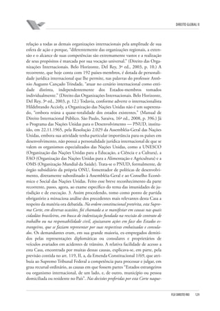 DIREITO GLOBAL II

relação a todas as demais organizações internacionais pela amplitude de sua
esfera de ação e porque, “diferentemente das organizações regionais, a extensão e o alcance de suas competências são extremamente vastos e a realização
de seus propósitos é marcada por sua vocação universal.” (Direito das Organizações Internacionais. Belo Horizonte, Del Rey, 3ª ed., 2003, p. 10.) A
recorrente, que hoje conta com 192 países-membros, é dotada de personalidade jurídica internacional que lhe permite, nas palavras do professor Antônio Augusto Cançado Trindade, “atuar no cenário internacional como entidade distinta, independentemente dos Estados-membros tomados
individualmente.” (Direito das Organizações Internacionais. Belo Horizonte,
Del Rey, 3ª ed., 2003, p. 12.) Todavia, conforme adverte o internacionalista
Hildebrando Accioly, a Organização das Nações Unidas não é um superestado, “embora reúna a quase-totalidade dos estados existentes.” (Manual de
Direito Internacional Público. São Paulo, Saraiva, 16ª ed., 2008, p. 396.) Já
o Programa das Nações Unidas para o Desenvolvimento — PNUD, instituído, em 22.11.1965, pela Resolução 2.029 da Assembléia-Geral das Nações
Unidas, embora sua atividade tenha particular importância para os países em
desenvolvimento, não possui a personalidade jurídica internacional de que se
valem os organismos especializados das Nações Unidas, como a UNESCO
(Organização das Nações Unidas para a Educação, a Ciência e a Cultura), a
FAO (Organização das Nações Unidas para a Alimentação e Agricultura) e a
OMS (Organização Mundial da Saúde). Trata-se o PNUD, formalmente, de
órgão subsidiário da própria ONU, fomentador de políticas de desenvolvimento, diretamente subordinado à Assembléia-Geral e ao Conselho Econômico e Social das Nações Unidas. Feito esse breve reconhecimento da parte
recorrente, passo, agora, ao exame específico do tema das imunidades de jurisdição e de execução. 3. Assim procedendo, tomo como ponto de partida
obrigatório a minuciosa análise dos precedentes mais relevantes desta Casa a
respeito da matéria ora debatida. Na ordem constitucional pretérita, esta Suprema Corte, em diversas ocasiões, foi chamada a se manifestar em causas nas quais
cidadãos brasileiros, em busca de indenização fundada na rescisão de contrato de
trabalho ou na responsabilidade civil, ajuizavam ações em face dos Estados estrangeiros, que se faziam representar por suas respectivas embaixadas e consulados. Os demandantes eram, em sua grande maioria, ex-empregados demitidos pelas representações diplomáticas ou consulares e proprietários de
veículos avariados em acidentes de trânsito. A relativa facilidade de acesso a
esta Casa, encontrada por muitas dessas causas, explicava-se, em parte, pela
previsão contida no art. 119, II, a, da Emenda Constitucional 1/69, que atribuía ao Supremo Tribunal Federal a competência para processar e julgar, em
grau recursal ordinário, as causas em que fossem partes “Estados estrangeiros
ou organismo internacional, de um lado, e, de outro, município ou pessoa
domiciliada ou residente no País”. Nas decisões proferidas por esta Corte naque-

FGV DIREITO RIO

129

 