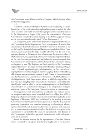 DIREITO GLOBAL II

the Commission to the Court at the latter’s request, related amongst others
to the following points:
(…)
Meantime, and in view of the fact that the documents relating to a number of cases of the verification of the rights of ownership in and of the valuation of certain immovable property belonging to communities had reached
it, the Commission in August 1926 put to the representatives of the two
Governments concerned questions relating to the following points bearing
on the interpretation of Articles 6 and 7 of the Convention: (…)
On these points, notes and written statements were presented to the Mixed Commission by the Bulgarian and Greek representatives. It was in these
circumstances that the Commission decided “to instruct its President to put
to the Legal Section of the League of Nations, on behalf of the Mixed Commission, such questions as he might consider advisable”. On the basis of the
opinions obtained in this way and from other sources, the neutral members of
the Commission, in August 1928, after a period of direct negotiation between the two Governments concerned, laid before the representatives of these
Governments two interpretations of the clauses of the Convention relating
to the points at issue. The Bulgarian and Greek members of the Commission
expressed their views-by, means of letters to the President (meeting of August
24th,1928)-with regard to the proposals in question, the Greek member accepting the second and the Bulgarian member adopting the first without being
able to agree upon a solution acceptable to both Parties. In these circumstances, the President of the Commission, on September 15th, 1928, addressed to
the Bulgarian and Greek Governments a letter in which he suggested for the
first time that it might perhaps be useful if the Permanent Court of International Justice could be asked to give an advisory opinion upon the difficulties
encountered by the Commission with regard to the interpretation to be placed on the clauses of the Emigration Convention relating to communities.
The suggestion, which remained for a considerable time without response, was put forward again, more particularly in a letter of July 31st, 1929. A
long series of discussions in the Mixed Commission followed; finally, at the
beginning of December 1929, they culminated in the sending by the two
Governments to the President of written declarations whereby they mutually
consented in principle to a procedure consisting in obtaining an advisory
opinion from the Court; this consent, however, was given on both sides subject to an express reservation with regard to the final form to be given to the
questions to be submitted to the Court. In pursuance of a final decision of
the Commission, its President prepared and submitted to his colleagues a
draft list of questions.
As this list was not accepted by the representatives of the two Governments concerned, it was agreed that the latter might send to the Commis-

FGV DIREITO RIO

13

 