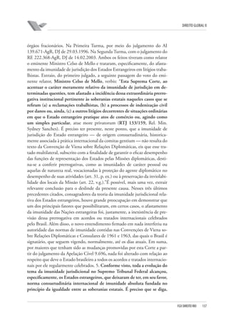 DIREITO GLOBAL II

órgãos fracionários. Na Primeira Turma, por meio do julgamento do AI
139.671-AgR, DJ de 29.03.1996. Na Segunda Turma, com o julgamento do
RE 222.368-AgR, DJ de 14.02.2003. Ambos os feitos tiveram como relator
o eminente Ministro Celso de Mello e trataram, especificamente, do afastamento da imunidade de jurisdição dos Estados Estrangeiros em litígios trabalhistas. Extraio, do primeiro julgado, a seguinte passagem do voto do eminente relator, Ministro Celso de Mello, verbis: “Esta Suprema Corte, ao
acentuar o caráter meramente relativo da imunidade de jurisdição em determinadas questões, tem afastado a incidência dessa extraordinária prerrogativa institucional pertinente às soberanias estatais naqueles casos que se
reﬁram (a) a reclamações trabalhistas, (b) a processos de indenização civil
por danos ou, ainda, (c) a outros litígios decorrentes de situações ordinárias
em que o Estado estrangeiro pratique atos de comércio ou, agindo como
um simples particular, atue more privatorum (RTJ 133/159, Rel. Min.
Sydney Sanches). É preciso ter presente, neste ponto, que a imunidade de
jurisdição do Estado estrangeiro — de origem consuetudinária, historicamente associada à prática internacional da comitas gentium — não resulta do
texto da Convenção de Viena sobre Relações Diplomáticas, eis que esse tratado multilateral, subscrito com a finalidade de garantir o eficaz desempenho
das funções de representação dos Estados pelas Missões diplomáticas, destina-se a conferir prerrogativas, como as imunidades de caráter pessoal ou
aquelas de natureza real, vocacionadas à proteção do agente diplomático no
desempenho de suas atividades (art. 31, p. ex.) ou à preservação da inviolabilidade dos locais da Missão (art. 22, v.g.).”É possível, mais uma vez, extrair
relevante conclusão para o deslinde da presente causa. Nesses três últimos
precedentes citados, consagradores da teoria da imunidade jurisdicional relativa dos Estados estrangeiros, houve grande preocupação em demonstrar que
um dos principais fatores que possibilitaram, em certos casos, o afastamento
da imunidade das Nações estrangeiras foi, justamente, a inexistência de previsão dessa prerrogativa em acordos ou tratados internacionais celebrados
pelo Brasil. Além disso, o novo entendimento firmado em nada interferiu na
autoridade das normas de imunidade contidas nas Convenções de Viena sobre Relações Diplomáticas e Consulares de 1961 e 1963, das quais o Brasil é
signatário, que seguem vigendo, normalmente, até os dias atuais. Em suma,
por maiores que tenham sido as mudanças promovidas por esta Corte a partir do julgamento da Apelação Cível 9.696, nada foi alterado com relação ao
respeito que deve o Estado brasileiro a todos os acordos e tratados internacionais por ele regularmente celebrados. 5. Conforme visto, toda a evolução do
tema da imunidade jurisdicional no Supremo Tribunal Federal alcançou,
especiﬁcamente, os Estados estrangeiros, que deixaram de ter, em seu favor,
norma consuetudinária internacional de imunidade absoluta fundada no
princípio da igualdade entre as soberanias estatais. É preciso que se diga,

FGV DIREITO RIO

137

 