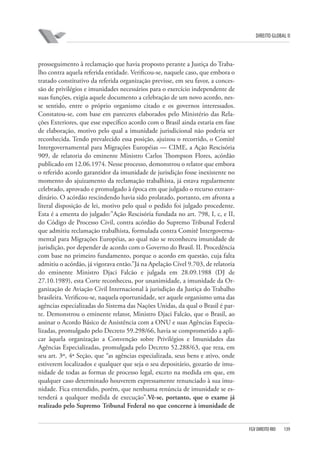 DIREITO GLOBAL II

prosseguimento à reclamação que havia proposto perante a Justiça do Trabalho contra aquela referida entidade. Verificou-se, naquele caso, que embora o
tratado constitutivo da referida organização previsse, em seu favor, a concessão de privilégios e imunidades necessários para o exercício independente de
suas funções, exigia aquele documento a celebração de um novo acordo, nesse sentido, entre o próprio organismo citado e os governos interessados.
Constatou-se, com base em pareceres elaborados pelo Ministério das Relações Exteriores, que esse específico acordo com o Brasil ainda estaria em fase
de elaboração, motivo pelo qual a imunidade jurisdicional não poderia ser
reconhecida. Tendo prevalecido essa posição, ajuizou o recorrido, o Comitê
Intergovernamental para Migrações Européias — CIME, a Ação Rescisória
909, de relatoria do eminente Ministro Carlos Thompson Flores, acórdão
publicado em 12.06.1974. Nesse processo, demonstrou o relator que embora
o referido acordo garantidor da imunidade de jurisdição fosse inexistente no
momento do ajuizamento da reclamação trabalhista, já estava regularmente
celebrado, aprovado e promulgado à época em que julgado o recurso extraordinário. O acórdão rescindendo havia sido prolatado, portanto, em afronta a
literal disposição de lei, motivo pelo qual o pedido foi julgado procedente.
Esta é a ementa do julgado:”Ação Rescisória fundada no art. 798, I, c, e II,
do Código de Processo Civil, contra acórdão do Supremo Tribunal Federal
que admitiu reclamação trabalhista, formulada contra Comitê Intergovernamental para Migrações Européias, ao qual não se reconheceu imunidade de
jurisdição, por depender de acordo com o Governo do Brasil. II. Procedência
com base no primeiro fundamento, porque o acordo em questão, cuja falta
admitiu o acórdão, já vigorava então.”Já na Apelação Cível 9.703, de relatoria
do eminente Ministro Djaci Falcão e julgada em 28.09.1988 (DJ de
27.10.1989), esta Corte reconheceu, por unanimidade, a imunidade da Organização de Aviação Civil Internacional à jurisdição da Justiça do Trabalho
brasileira. Verificou-se, naquela oportunidade, ser aquele organismo uma das
agências especializadas do Sistema das Nações Unidas, da qual o Brasil é parte. Demonstrou o eminente relator, Ministro Djaci Falcão, que o Brasil, ao
assinar o Acordo Básico de Assistência com a ONU e suas Agências Especializadas, promulgado pelo Decreto 59.298/66, havia se comprometido a aplicar àquela organização a Convenção sobre Privilégios e Imunidades das
Agências Especializadas, promulgada pelo Decreto 52.288/63, que reza, em
seu art. 3º, 4ª Seção, que “as agências especializada, seus bens e ativo, onde
estiverem localizados e qualquer que seja o seu depositário, gozarão de imunidade de todas as formas de processo legal, exceto na medida em que, em
qualquer caso determinado houverem expressamente renunciado à sua imunidade. Fica entendido, porém, que nenhuma renúncia de imunidade se estenderá a qualquer medida de execução”.Vê-se, portanto, que o exame já
realizado pelo Supremo Tribunal Federal no que concerne à imunidade de

FGV DIREITO RIO

139

 