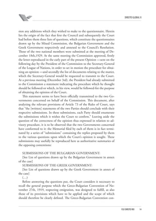 DIREITO GLOBAL II

sion any additions which they wished to make to the questionnaire. Herein
lies the origin of the fact that first the Council and subsequently the Court
had before them three lists of questions, which constitute the questionnaires
drawn up by the Mixed Commission, the Bulgarian Government and the
Greek Government respectively and annexed to the Council’s Resolution.
Those of the two national members were submitted at the meeting of December 18th,1929. At the same meeting the Commission approved, firstly
the letter-reproduced in the early part of the present Opinion —sent on the
following day by the President of the Commission to the Secretary-General
of the League of Nations, in order to set in motion the procedure for obtaining an opinion —and secondly the list of documents relating to the matter,
which the Secretary-General would be requested to transmit to the Court.
At a previous meeting (December 3rd), the President had already submitted
to the Commission a statement indicating the procedure which he thought
should be followed-or which, in his view, would be followed-for the purpose
of obtaining the opinion of the Court.
This statement seems to have been officially transmitted to the two Governments concerned on behalf of the Commission. This document, after
analyzing the relevant provisions of Article 73 of the Rules of Court, says
that “the [written] statements of the two Parties should conclude with their
respective submissions. In these submissions, each Party should enumerate
the submissions which it wishes the Court to confirm.” Leaving aside the
question of the correctness of the opinion thus expressed in relation to advisory procedure, it is to be observed that the two Governments concerned
have conformed to it: the Memorial filed by each of them is in fact terminated by a series of “submissions” containing the replies proposed by them
to the various questions upon which the Court’s opinion is sought. These
submissions may usefully be reproduced here as authoritative summaries of
the opposing contentions:
SUBMISSIONS OF THE BULGARIAN GOVERNMENT:
[See List of questions drawn up by the Bulgarian Government in annex
of the case]
SUBMISSIONS OF THE GREEK GOVERNMENT:
[See List of questions drawn up by the Greek Government in annex of
the case]
(…)
Before answering the questions put, the Court considers it necessary to
recall the general purpose which the Greco-Bulgarian Convention of November 27th, 1919, respecting emigration, was designed to fulfill, as also
those of its provisions which have to be applied and the scope of which
should therefore be clearly defined. The Greco-Bulgarian Convention con-

FGV DIREITO RIO

14

 